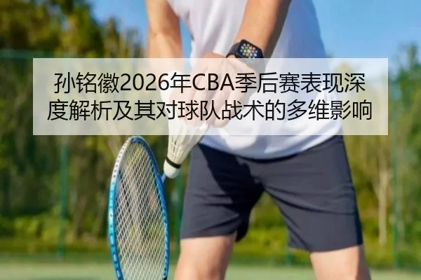 孙铭徽2026年CBA季后赛表现深度解析及其对球队战术的多维影响